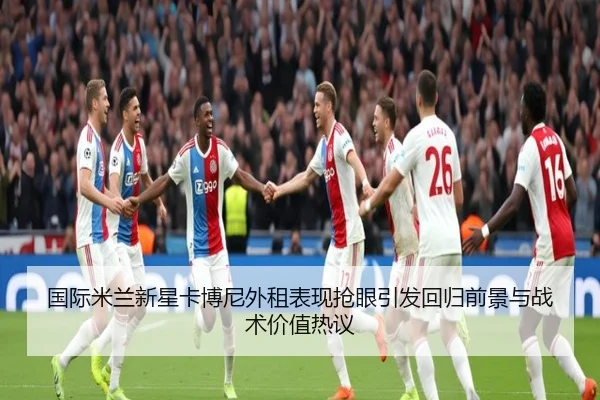国际米兰新星卡博尼外租表现抢眼引发回归前景与战术价值热议