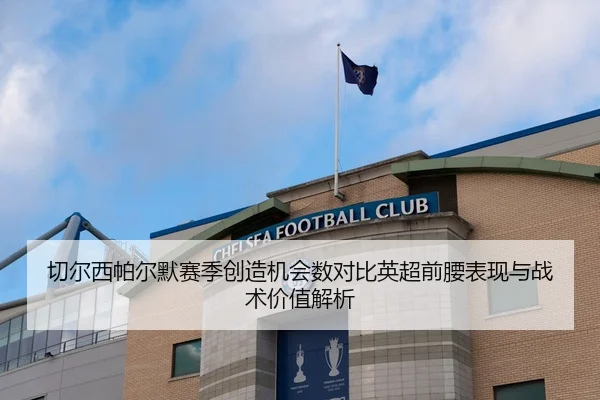 切尔西帕尔默赛季创造机会数对比英超前腰表现与战术价值解析