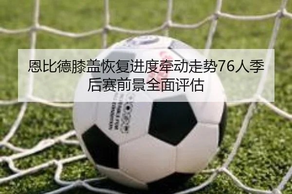 恩比德膝盖恢复进度牵动走势76人季后赛前景全面评估