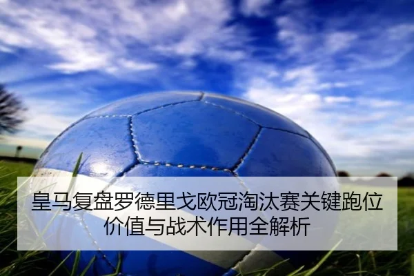 皇马复盘罗德里戈欧冠淘汰赛关键跑位价值与战术作用全解析