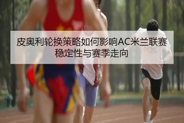 皮奥利轮换策略如何影响AC米兰联赛稳定性与赛季走向