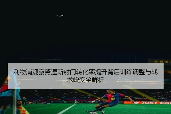 利物浦观察努涅斯射门转化率提升背后训练调整与战术蜕变全解析