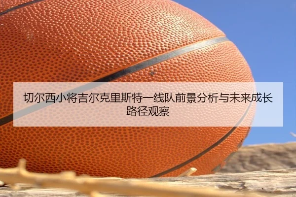 切尔西小将吉尔克里斯特一线队前景分析与未来成长路径观察